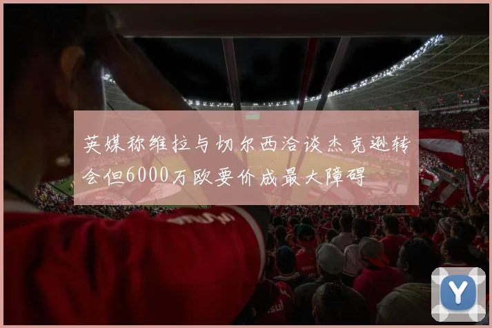 英媒称维拉与切尔西洽谈杰克逊转会但6000万欧要价成最大障碍